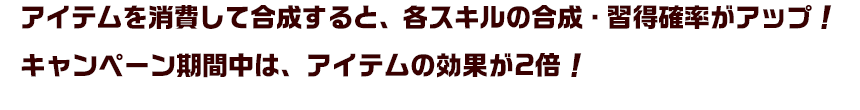 アイテムを消費して合成すると、各スキルの合成・習得確率がアップ！キャンペーン期間中は、アイテムの効果が2倍！