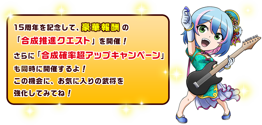 15周年を記念して、豪華報酬の「合成推進クエスト」を開催！さらに「合成確率超アップキャンペーン」も同時に開催するよ！この機会に、お気に入りの武将を強化してみてね！