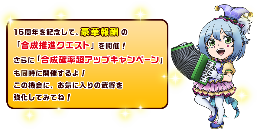 16周年を記念して、豪華報酬の「合成推進クエスト」を開催！さらに「合成確率超アップキャンペーン」も同時に開催するよ！この機会に、お気に入りの武将を強化してみてね！