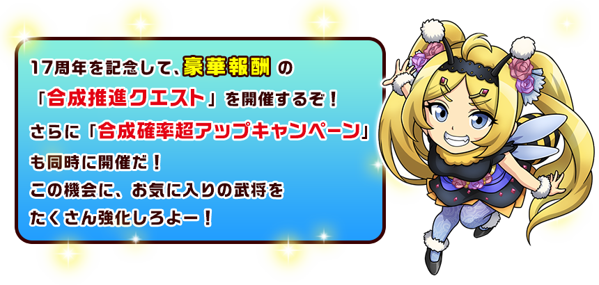 17周年を記念して、豪華報酬の「合成推進クエスト」を開催するぞ！さらに「合成確率超アップキャンペーン」も同時に開催だ！この機会に、お気に入りの武将をたくさん強化しろよー！